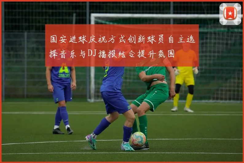 国安进球庆祝方式创新球员自主选择音乐与DJ播报结合提升氛围