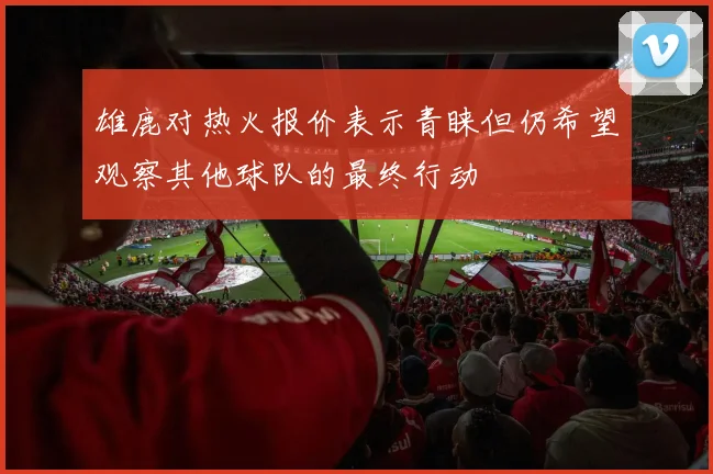 雄鹿对热火报价表示青睐但仍希望观察其他球队的最终行动