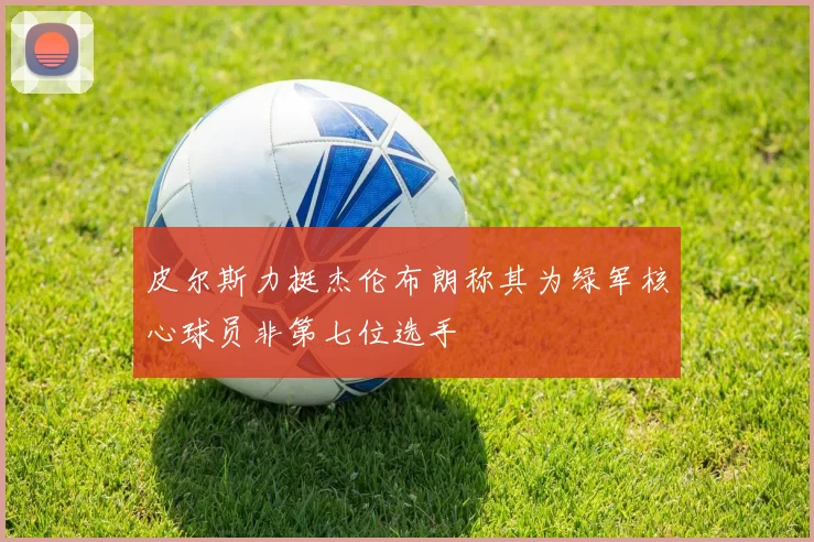 皮尔斯力挺杰伦布朗称其为绿军核心球员非第七位选手