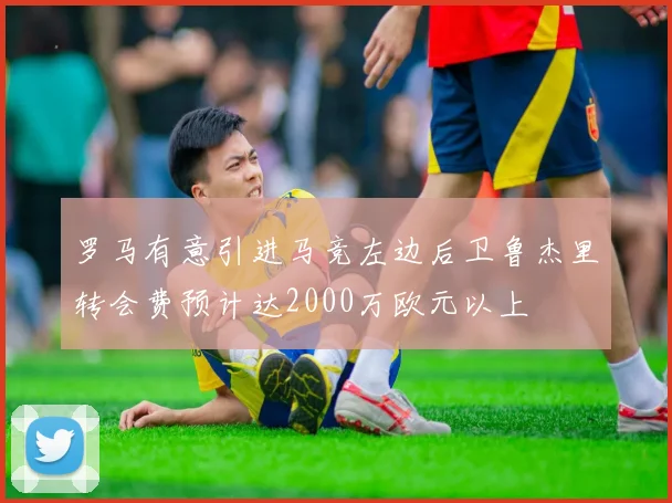 罗马有意引进马竞左边后卫鲁杰里转会费预计达2000万欧元以上